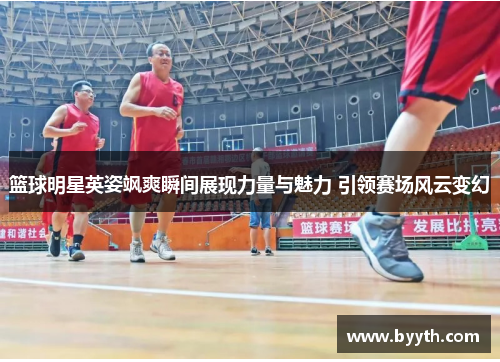 篮球明星英姿飒爽瞬间展现力量与魅力 引领赛场风云变幻